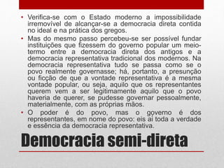 Democracia semi-direta
• Verifica-se com o Estado moderno a impossibilidade
irremovível de alcançar-se a democracia direta contida
no ideal e na prática dos gregos.
• Mas do mesmo passo percebeu-se ser possível fundar
instituições que fizessem do governo popular um meio-
termo entre a democracia direta dos antigos e a
democracia representativa tradicional dos modernos. Na
democracia representativa tudo se passa como se o
povo realmente governasse; há, portanto, a presunção
ou ficção de que a vontade representativa é a mesma
vontade popular, ou seja, aquilo que os representantes
querem vem a ser legitimamente aquilo que o povo
haveria de querer, se pudesse governar pessoalmente,
materialmente, com as próprias mãos.
• O poder é do povo, mas o governo é dos
representantes, em nome do povo: eis aí toda a verdade
e essência da democracia representativa.
 