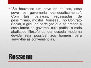 Rosseau
• “Se houvesse um povo de deuses, esse
povo se governaria democraticamente”.
Com tais palavras, repassadas de
pessimismo, mostra Rousseau, no Contrato
Social, o grau de perfeição que se prende a
essa forma de governo, cuja prática o mais
abalizado filósofo da democracia moderna
duvida seja possível aos homens para
servir-lhe às conveniências.
 