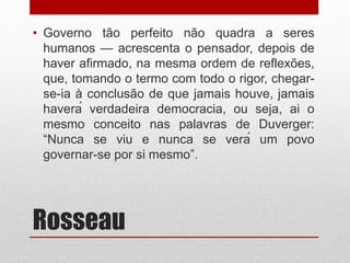 Rosseau
• Governo tão perfeito não quadra a seres
humanos — acrescenta o pensador, depois de
haver afirmado, na mesma ordem de reflexões,
que, tomando o termo com todo o rigor, chegar-
se-ia à conclusão de que jamais houve, jamais
haverá verdadeira democracia, ou seja, ai o
mesmo conceito nas palavras de Duverger:
“Nunca se viu e nunca se verá um povo
governar-se por si mesmo”.
 