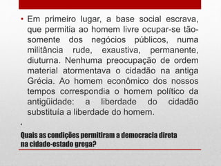 ‘
Quais as condições permitiram a democracia direta
na cidade-estado grega?
• Em primeiro lugar, a base social escrava,
que permitia ao homem livre ocupar-se tão-
somente dos negócios públicos, numa
militância rude, exaustiva, permanente,
diuturna. Nenhuma preocupação de ordem
material atormentava o cidadão na antiga
Grécia. Ao homem econômico dos nossos
tempos correspondia o homem político da
antigüidade: a liberdade do cidadão
substituía a liberdade do homem.
 