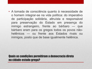Quais as condições permitiram a democracia direta
na cidade-estado grega?
• A tomada de consciência quanto à necessidade de
o homem integrar-se na vida política: do imperativo
de participação solidária, altruísta e responsável
para preservação do Estado em presença do
inimigo estrangeiro, frente ao bárbaro — que
bárbaro eram para os gregos todos os povos não-
helênicos — ou frente aos Estados rivais ou
inimigos, posto que de base igualmente helênica.
 