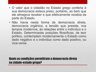 Quais as condições permitiram a democracia direta
na cidade-estado grega?
• O valor que o cidadão no Estado grego conferia à
sua democracia estava preso, portanto, ao bem que
ele almejava receber e que efetivamente recebia da
parte do Estado.
• Não havia nesta forma de democracia direta,
democracia orgânica, a tensão que preside, nos
tempos modernos, às relações entre o indivíduo e o
Estado. Determinadas posições filosóficas, de teor
político, contemplam modernamente o Estado como
dado negativo e o indivíduo como dado positivo, ou
vice-versa.
 