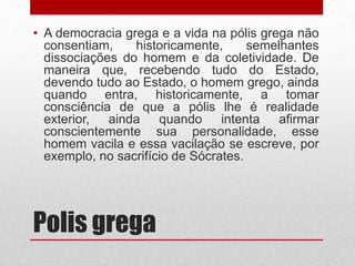 Polis grega
• A democracia grega e a vida na pólis grega não
consentiam, historicamente, semelhantes
dissociações do homem e da coletividade. De
maneira que, recebendo tudo do Estado,
devendo tudo ao Estado, o homem grego, ainda
quando entra, historicamente, a tomar
consciência de que a pólis lhe é realidade
exterior, ainda quando intenta afirmar
conscientemente sua personalidade, esse
homem vacila e essa vacilação se escreve, por
exemplo, no sacrifício de Sócrates.
 