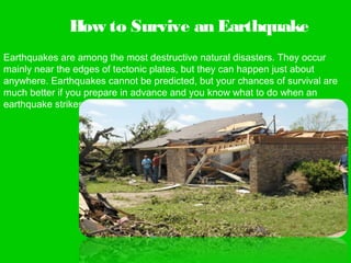 How to Survive an Earthquake
Earthquakes are among the most destructive natural disasters. They occur
mainly near the edges of tectonic plates, but they can happen just about
anywhere. Earthquakes cannot be predicted, but your chances of survival are
much better if you prepare in advance and you know what to do when an
earthquake strikes.
 