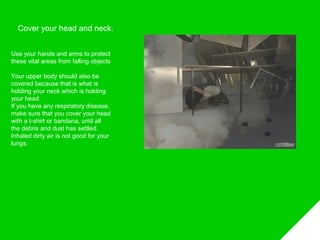 Cover your head and neck.
Use your hands and arms to protect
these vital areas from falling objects
Your upper body should also be
covered because that is what is
holding your neck which is holding
your head.
If you have any respiratory disease,
make sure that you cover your head
with a t-shirt or bandana, until all
the debris and dust has settled.
Inhaled dirty air is not good for your
lungs.
 