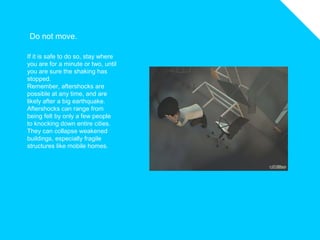 Do not move.
If it is safe to do so, stay where
you are for a minute or two, until
you are sure the shaking has
stopped.
Remember, aftershocks are
possible at any time, and are
likely after a big earthquake.
Aftershocks can range from
being felt by only a few people
to knocking down entire cities.
They can collapse weakened
buildings, especially fragile
structures like mobile homes.
 
