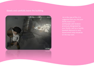Slowly and carefully leave the building.
As in the case of fire, it is
suggested that you and your
family meet in an
earthquake-safe location
previously designated by
your family, such as a nearby
baseball diamond or park.
Government help should be
on the way soon.
 