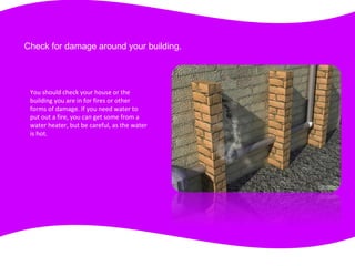 Check for damage around your building.
You should check your house or the
building you are in for fires or other
forms of damage. If you need water to
put out a fire, you can get some from a
water heater, but be careful, as the water
is hot.
 