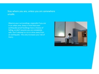 Stay where you are, unless you are somewhere
unsafe.
Observe your surroundings, especially if you are
in an urban area. Keep in mind that even
earthquake-proof buildings have a chance of
falling, so don't assume you are completely
safe. Don't attempt to run or drive away from
an earthquake - this only increases your risk of
injury.
 