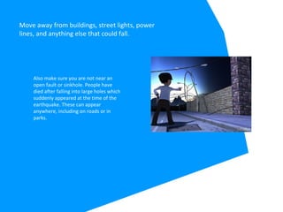 Move away from buildings, street lights, power
lines, and anything else that could fall.
Also make sure you are not near an
open fault or sinkhole. People have
died after falling into large holes which
suddenly appeared at the time of the
earthquake. These can appear
anywhere, including on roads or in
parks.
 