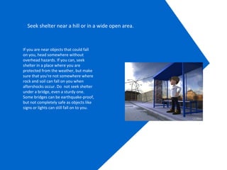 Seek shelter near a hill or in a wide open area.
If you are near objects that could fall
on you, head somewhere without
overhead hazards. If you can, seek
shelter in a place where you are
protected from the weather, but make
sure that you're not somewhere where
rock and soil can fall on you when
aftershocks occur. Do not seek shelter
under a bridge, even a sturdy one.
Some bridges can be earthquake-proof,
but not completely safe as objects like
signs or lights can still fall on to you.
 