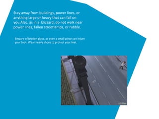 Stay away from buildings, power lines, or
anything large or heavy that can fall on
you.Also, as in a blizzard, do not walk near
power lines, fallen streetlamps, or rubble.
Beware of broken glass, as even a small piece can injure
your foot. Wear heavy shoes to protect your feet.
 