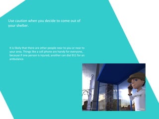 Use caution when you decide to come out of
your shelter.
It is likely that there are other people near to you or near to
your area. Things like a cell phone are handy for everyone,
because if one person is injured, another can dial 911 for an
ambulance.
 