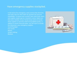 Have emergency supplies stockpiled.
In the event of an emergency, many services like electricity
and water that are often taken for granted may become
unavailable. To ensure your survival, have clean food, water,
and supplies ready to go at a moment's notice. Make sure
that every member of your family knows where to locate
these supplies in case they need to be grabbed quickly. In
addition to sterile food and water, you will want to include
the following in your emergency supplies:
Torch/Flashlight
First aid kit
Money
Simple clothing
Blankets
 