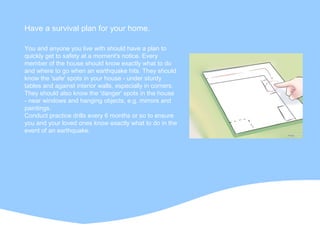 You and anyone you live with should have a plan to
quickly get to safety at a moment's notice. Every
member of the house should know exactly what to do
and where to go when an earthquake hits. They should
know the 'safe' spots in your house - under sturdy
tables and against interior walls, especially in corners.
They should also know the 'danger' spots in the house
- near windows and hanging objects, e.g. mirrors and
paintings.
Conduct practice drills every 6 months or so to ensure
you and your loved ones know exactly what to do in the
event of an earthquake.
Have a survival plan for your home.
 