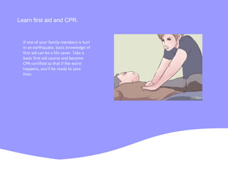 Learn first aid and CPR.
If one of your family members is hurt
in an earthquake, basic knowledge of
first aid can be a life-saver. Take a
basic first-aid course and become
CPR-certified so that if the worst
happens, you'll be ready to save
lives.
 