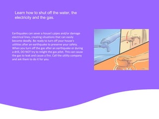 Learn how to shut off the water, the
electricity and the gas.
Earthquakes can sever a house's pipes and/or damage
electrical lines, creating situations that can easily
become deadly. Be ready to turn off your house's
utilities after an earthquake to preserve your safety.
When you turn off the gas after an earthquake or during
a drill, DO NOT try to relight the gas pilot. This can cause
the gas to leak and cause a fire. Call the utility company
and ask them to do it for you.
 