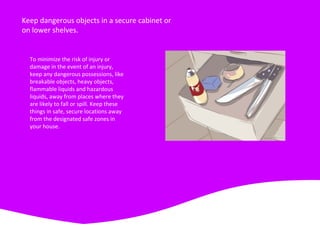 Keep dangerous objects in a secure cabinet or
on lower shelves.
To minimize the risk of injury or
damage in the event of an injury,
keep any dangerous possessions, like
breakable objects, heavy objects,
flammable liquids and hazardous
liquids, away from places where they
are likely to fall or spill. Keep these
things in safe, secure locations away
from the designated safe zones in
your house.
 