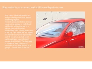 Stay calm, metal will protect you
and your family from most debris
and falling objects.
The only exception to this is when
you are in a garage or multi-level
parking lot. When you are in a
garage, get out of the car
immediately, and crouch down next
to the car. The metal will not protect
you from the concrete that will fall
on it. If you are in a multi-level
parking garage, survival mainly
comes down to luck. The best way
to maximize your chances of
survival is to do what you do in a
garage - crouch next to the car.
Stay seated in your car and wait until the earthquake is over.
 