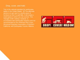 Drop, cover, and hold.
This is the national standard for earthquake
safety in the United States. [2] The alternate
advice is to get next to a sturdy piece of
furniture so that if a wall falls, it will create a
crawl space in which you can survive. This
"triangle of life" method, however, is
inconsistent with earthquake research and not
recommended by the American Red Cross,
Structural Engineers Association of Northern
California, and Earthquake Country Alliance.
 