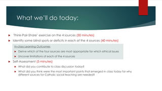 What we’ll do today:
 ‘Think-Pair-Share’ exercise on the 4 sources (30 minutes)
 Identify some blind spots or deficits in each of the 4 sources (40 minutes)
In-class Learning Outcomes
 Derive which of the four sources are most appropriate for which ethical issues
 Uncover limitations of each of the 4 sources
 Self-Assessment (5 minutes)
 What did you contribute to class discussion today?
 What did you think were the most important points that emerged in class today for why
different sources for Catholic social teaching are needed?
 