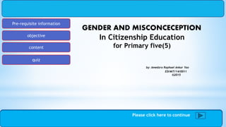 Pre-requisite information
objective
content
quiz
Slide1 of 20
GENDER AND MISCONCECEPTION
In Citizenship Education
for Primary five(5)
by: Amedzro Raphael Ankar Yao
ED/MIT/14/0011
©2015
Please click here to continue
 