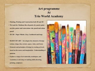 Art programme
At
Trio World Academy
• Painting, Printing and Construction both 2D and 3D
• Wet and dry Mediums like oil pastel, dry pastel, paint –
acrylics, poster and watercolour, ink, pencil and colour
pencil
• 3D /2D – Paper Mâché ,Clay, Cardboard and Soap
• BASICS OF ART – Investigate the elements of design
(colour, shape, line, texture, space, value, and form)
• Elements and principles of design in creating artwork
based on the senses and imagination - Understanding of
patterns
• Explore a range of art materials, techniques, and
vocabulary to develop art making skills (drawing,
printing, sculpture)
 