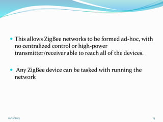  This allows ZigBee networks to be formed ad-hoc, with
no centralized control or high-power
transmitter/receiver able to reach all of the devices.
 Any ZigBee device can be tasked with running the
network
10/12/2015 13
 