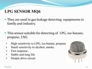 LPG SENSOR MQ6
 They are used in gas leakage detecting equipments in
family and industry.
 This sensor suitable for detecting of LPG, iso-butane,
propane, LNG
• High sensitivity to LPG, iso-butane, propane
• Small sensitivity to alcohol, smoke.
• Fast response .
• Stable and long life
• Simple drive circuit
10/12/2015 15
 