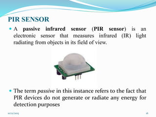 PIR SENSOR
 A passive infrared sensor (PIR sensor) is an
electronic sensor that measures infrared (IR) light
radiating from objects in its field of view.
 The term passive in this instance refers to the fact that
PIR devices do not generate or radiate any energy for
detection purposes
10/12/2015 16
 
