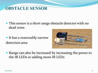 OBSTACLE SENSOR
 This sensor is a short range obstacle detector with no
dead zone.
 It has a reasonably narrow
detection area
 Range can also be increased by increasing the power to
the IR LEDs or adding more IR LEDs
10/12/2015 17
 