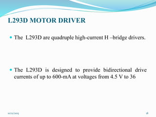 L293D MOTOR DRIVER
 The L293D are quadruple high-current H –bridge drivers.
 The L293D is designed to provide bidirectional drive
currents of up to 600-mA at voltages from 4.5 V to 36
10/12/2015 18
 