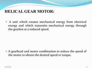 HELICAL GEAR MOTOR:
 A unit which creates mechanical energy from electrical
energy and which transmits mechanical energy through
the gearbox at a reduced speed.
 A gearhead and motor combination to reduce the speed of
the motor to obtain the desired speed or torque.
10/12/2015 21
 