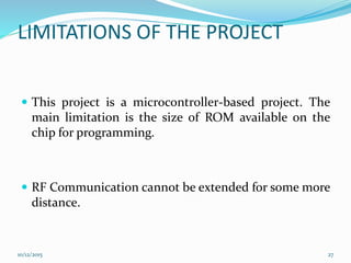 LIMITATIONS OF THE PROJECT
 This project is a microcontroller-based project. The
main limitation is the size of ROM available on the
chip for programming.
 RF Communication cannot be extended for some more
distance.
10/12/2015 27
 