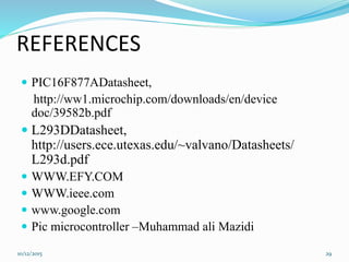 REFERENCES
 PIC16F877ADatasheet,
http://ww1.microchip.com/downloads/en/device
doc/39582b.pdf
 L293DDatasheet,
http://users.ece.utexas.edu/~valvano/Datasheets/
L293d.pdf
 WWW.EFY.COM
 WWW.ieee.com
 www.google.com
 Pic microcontroller –Muhammad ali Mazidi
10/12/2015 29
 
