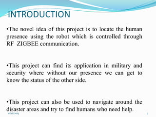 INTRODUCTION
•The novel idea of this project is to locate the human
presence using the robot which is controlled through
RF ZIGBEE communication.
•This project can find its application in military and
security where without our presence we can get to
know the status of the other side.
•This project can also be used to navigate around the
disaster areas and try to find humans who need help.10/12/2015 3
 