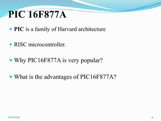 PIC 16F877A
 PIC is a family of Harvard architecture
 RISC microcontroller.
 Why PIC16F877A is very popular?
 What is the advantages of PIC16F877A?
10/12/2015 9
 