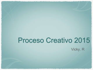 Proceso Creativo 2015
Vicky. R
 
