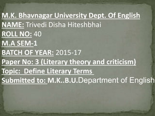 M.K. Bhavnagar University Dept. Of English
NAME: Trivedi Disha Hiteshbhai
ROLL NO: 40
M.A SEM-1
BATCH OF YEAR: 2015-17
Paper No: 3 (Literary theory and criticism)
Topic: Define Literary Terms
Submitted to: M.K..B.U.Department of English
 