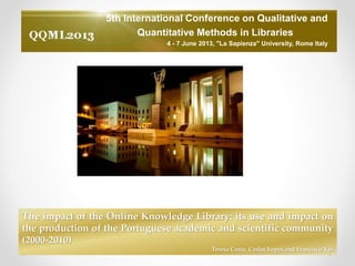 5th International Conference on Qualitative and
Quantitative Methods in Libraries
4 - 7 June 2013, "La Sapienza" University, Rome Italy
The impact of the Online Knowledge Library: its use and impact on
the production of the Portuguese academic and scientific community
(2000-2010)
Teresa Costa, Carlos Lopes and Francisco Vaz
 