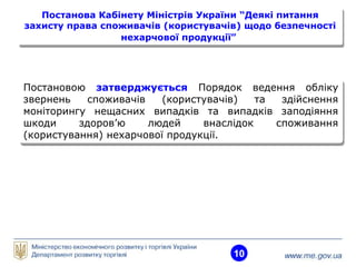 10
Постанова Кабінету Міністрів України “Деякі питання
захисту права споживачів (користувачів) щодо безпечності
нехарчової продукції”
Постанова Кабінету Міністрів України “Деякі питання
захисту права споживачів (користувачів) щодо безпечності
нехарчової продукції”
Постановою затверджується Порядок ведення обліку
звернень споживачів (користувачів) та здійснення
моніторингу нещасних випадків та випадків заподіяння
шкоди здоров’ю людей внаслідок споживання
(користування) нехарчової продукції.
Постановою затверджується Порядок ведення обліку
звернень споживачів (користувачів) та здійснення
моніторингу нещасних випадків та випадків заподіяння
шкоди здоров’ю людей внаслідок споживання
(користування) нехарчової продукції.
 