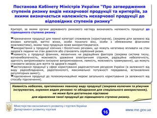 16
Постанова Кабінету Міністрів України “Про затвердження
ступенів ризику видів нехарчової продукції та критеріїв, за
якими визначається належність нехарчової продукції до
відповідних ступенів ризику”
Постанова Кабінету Міністрів України “Про затвердження
ступенів ризику видів нехарчової продукції та критеріїв, за
якими визначається належність нехарчової продукції до
відповідних ступенів ризику”
Критерії, за якими органи державного ринкового нагляду визначають належність продукції до
підвищеного ступеню ризику:
призначення продукції для певної категорії споживачів (користувачів), (зокрема діти залежно від
вікових категорій, вагітні жінки, особи похилого віку, особи з обмеженими фізичними
можливостями), якими така продукція може використовуватися.
використання у продукції хімічних і біологічних речовин, що можуть негативно впливати на стан
здоров’я людини чи стан довкілля або становлять серйозний ризик.
наявність у продукції фізичних, механічних чи радіаційних факторів (зокрема система тиску,
вогненебезпечність, можливість ураження електричним струмом, радіаційна небезпечність,
здатність випромінювати іонізуюче випромінювання, ламкість, можливість травмування), що можуть
становити загрозу для життя та здоров’я людей;
застосування продукції у сфері користування радіочастотним ресурсом України (в залежності від
виду радіообладнання, радіотехнології, максимальної потужності передавача, встановлених
регуляторних вимог);
підключення продукції до телекомунікаційної мережі загального користування (в залежності від
способу підключення).
Критерії, за якими органи державного ринкового нагляду визначають належність продукції до
підвищеного ступеню ризику:
призначення продукції для певної категорії споживачів (користувачів), (зокрема діти залежно від
вікових категорій, вагітні жінки, особи похилого віку, особи з обмеженими фізичними
можливостями), якими така продукція може використовуватися.
використання у продукції хімічних і біологічних речовин, що можуть негативно впливати на стан
здоров’я людини чи стан довкілля або становлять серйозний ризик.
наявність у продукції фізичних, механічних чи радіаційних факторів (зокрема система тиску,
вогненебезпечність, можливість ураження електричним струмом, радіаційна небезпечність,
здатність випромінювати іонізуюче випромінювання, ламкість, можливість травмування), що можуть
становити загрозу для життя та здоров’я людей;
застосування продукції у сфері користування радіочастотним ресурсом України (в залежності від
виду радіообладнання, радіотехнології, максимальної потужності передавача, встановлених
регуляторних вимог);
підключення продукції до телекомунікаційної мережі загального користування (в залежності від
способу підключення).
Наявність небезпек, притаманних певному виду продукції (зокрема колючим та ріжучим
інструментам, окремим видам речовин та обладнання для спеціального використання),
не може бути достатньою підставою
для віднесення такої продукції до підвищеного ступеню ризику.
 
