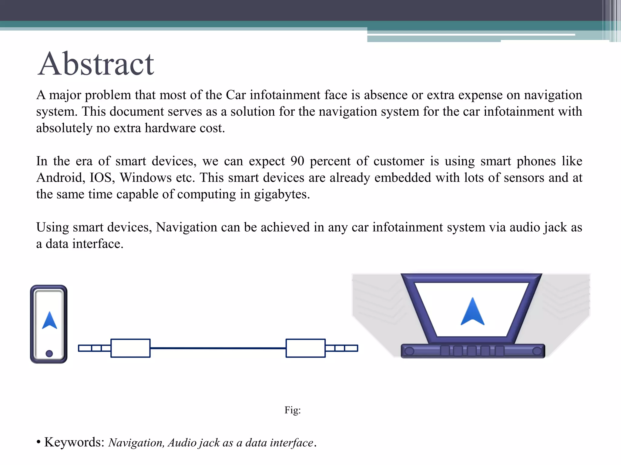 Abstract
A major problem that most of the Car infotainment face is absence or extra expense on navigation
system. This document serves as a solution for the navigation system for the car infotainment with
absolutely no extra hardware cost.
In the era of smart devices, we can expect 90 percent of customer is using smart phones like
Android, IOS, Windows etc. This smart devices are already embedded with lots of sensors and at
the same time capable of computing in gigabytes.
Using smart devices, Navigation can be achieved in any car infotainment system via audio jack as
a data interface.
Fig:
• Keywords: Navigation, Audio jack as a data interface.
 