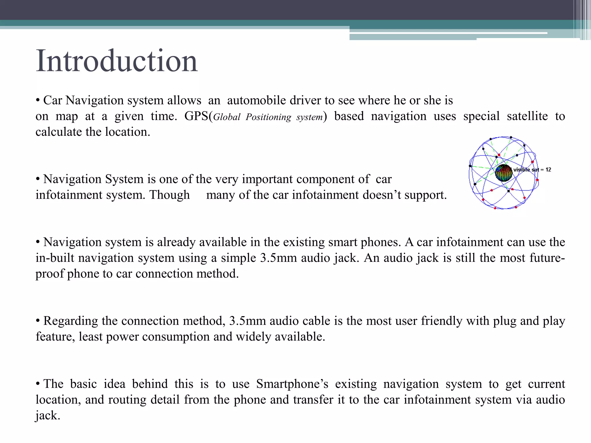 Introduction
• Car Navigation system allows an automobile driver to see where he or she is
on map at a given time. GPS(Global Positioning system) based navigation uses special satellite to
calculate the location.
• Navigation System is one of the very important component of car
infotainment system. Though many of the car infotainment doesn’t support.
• Navigation system is already available in the existing smart phones. A car infotainment can use the
in-built navigation system using a simple 3.5mm audio jack. An audio jack is still the most future-
proof phone to car connection method.
• Regarding the connection method, 3.5mm audio cable is the most user friendly with plug and play
feature, least power consumption and widely available.
• The basic idea behind this is to use Smartphone’s existing navigation system to get current
location, and routing detail from the phone and transfer it to the car infotainment system via audio
jack.
 