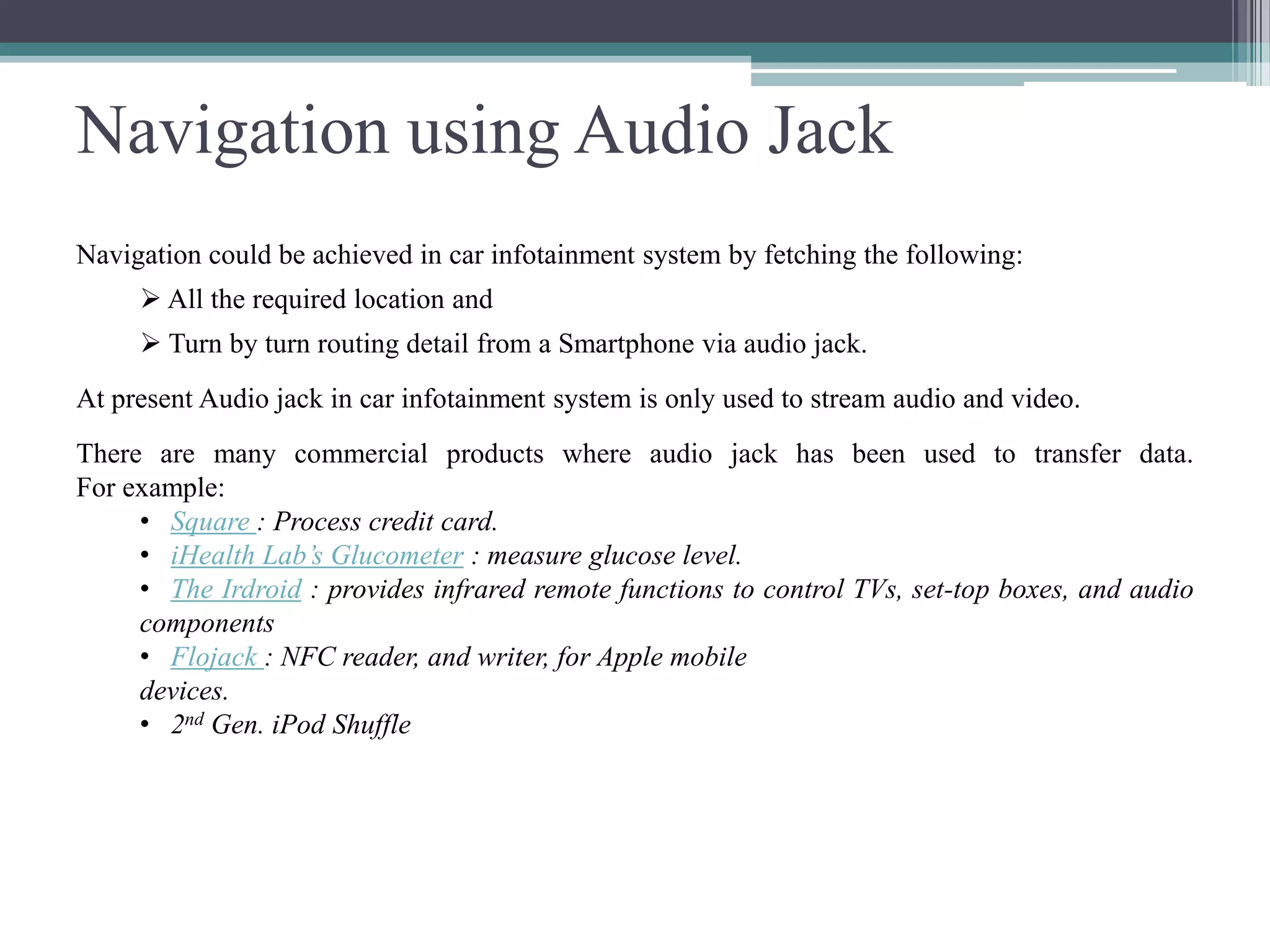 Navigation using Audio Jack
Navigation could be achieved in car infotainment system by fetching the following:
 All the required location and
 Turn by turn routing detail from a Smartphone via audio jack.
At present Audio jack in car infotainment system is only used to stream audio and video.
There are many commercial products where audio jack has been used to transfer data.
For example:
• Square : Process credit card.
• iHealth Lab’s Glucometer : measure glucose level.
• The Irdroid : provides infrared remote functions to control TVs, set-top boxes, and audio
components
• Flojack : NFC reader, and writer, for Apple mobile
devices.
• 2nd Gen. iPod Shuffle
 