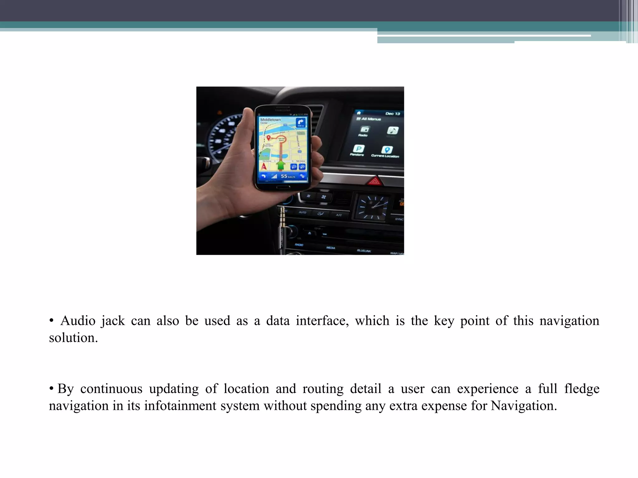 • Audio jack can also be used as a data interface, which is the key point of this navigation
solution.
• By continuous updating of location and routing detail a user can experience a full fledge
navigation in its infotainment system without spending any extra expense for Navigation.
 