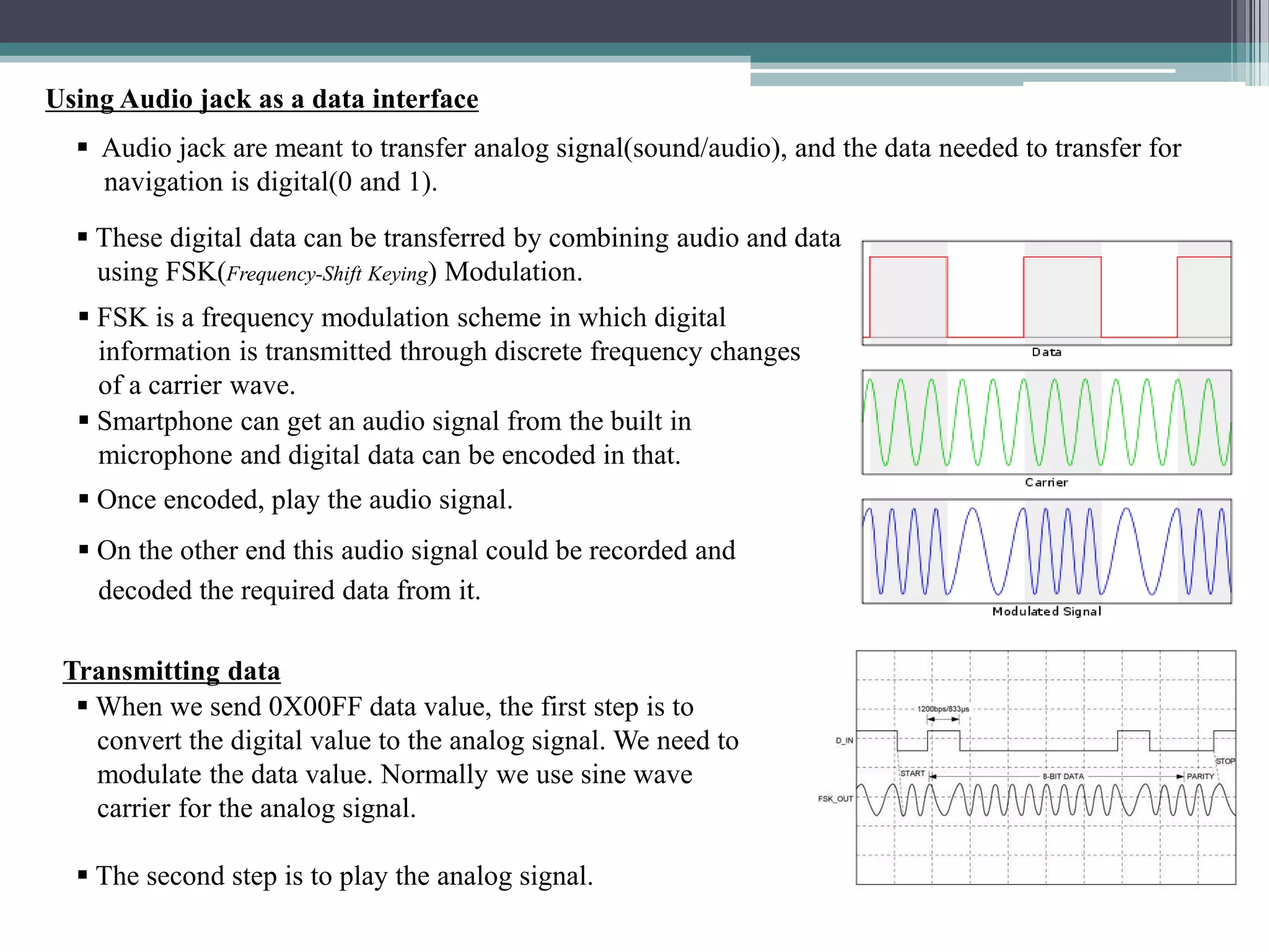  Audio jack are meant to transfer analog signal(sound/audio), and the data needed to transfer for
navigation is digital(0 and 1).
 These digital data can be transferred by combining audio and data
using FSK(Frequency-Shift Keying) Modulation.
Using Audio jack as a data interface
 FSK is a frequency modulation scheme in which digital
information is transmitted through discrete frequency changes
of a carrier wave.
 Smartphone can get an audio signal from the built in
microphone and digital data can be encoded in that.
 Once encoded, play the audio signal.
 On the other end this audio signal could be recorded and
decoded the required data from it.
Transmitting data
 When we send 0X00FF data value, the first step is to
convert the digital value to the analog signal. We need to
modulate the data value. Normally we use sine wave
carrier for the analog signal.
 The second step is to play the analog signal.
 