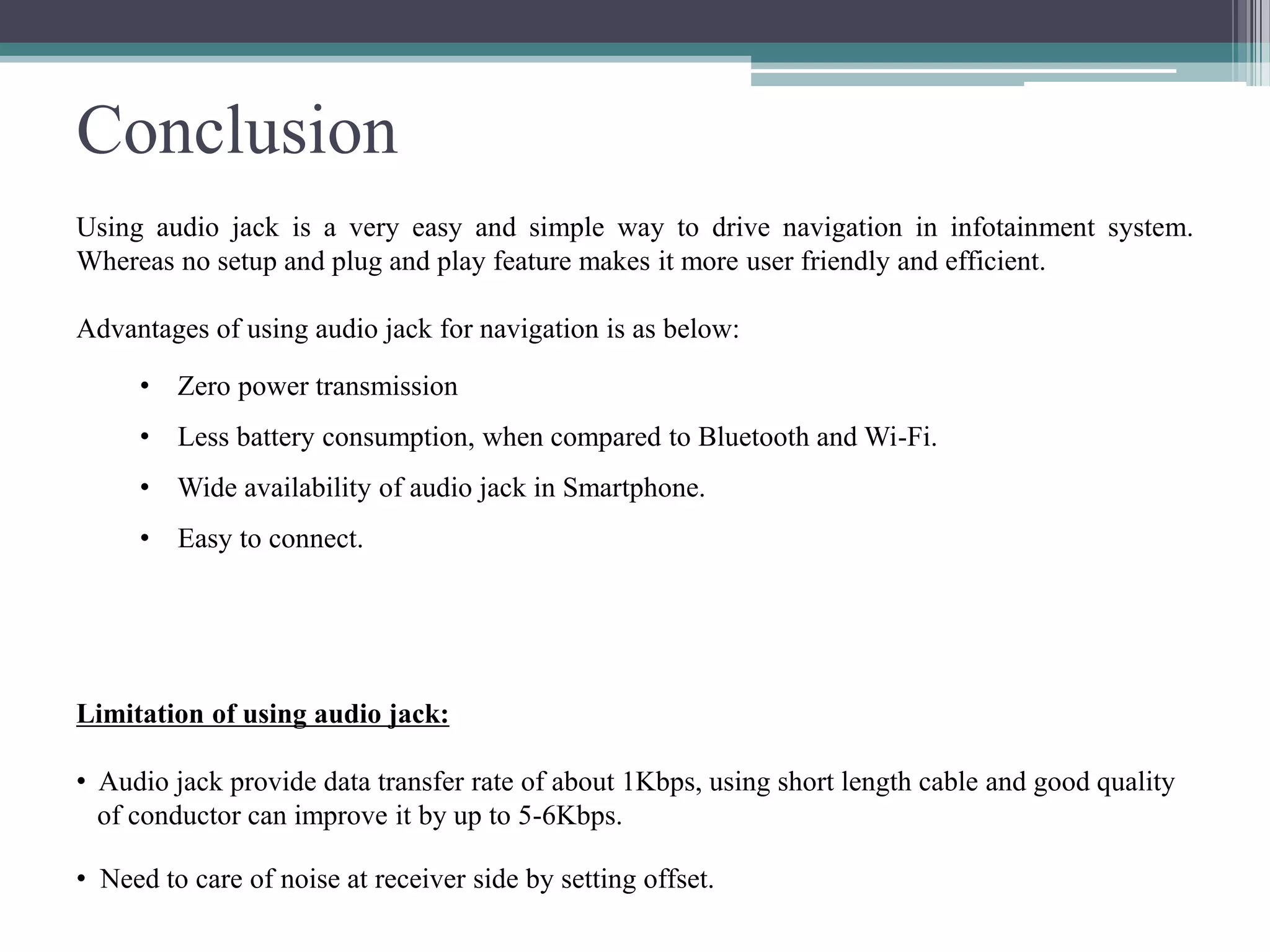 Conclusion
Using audio jack is a very easy and simple way to drive navigation in infotainment system.
Whereas no setup and plug and play feature makes it more user friendly and efficient.
Advantages of using audio jack for navigation is as below:
• Zero power transmission
• Less battery consumption, when compared to Bluetooth and Wi-Fi.
• Wide availability of audio jack in Smartphone.
• Easy to connect.
Limitation of using audio jack:
• Audio jack provide data transfer rate of about 1Kbps, using short length cable and good quality
of conductor can improve it by up to 5-6Kbps.
• Need to care of noise at receiver side by setting offset.
 