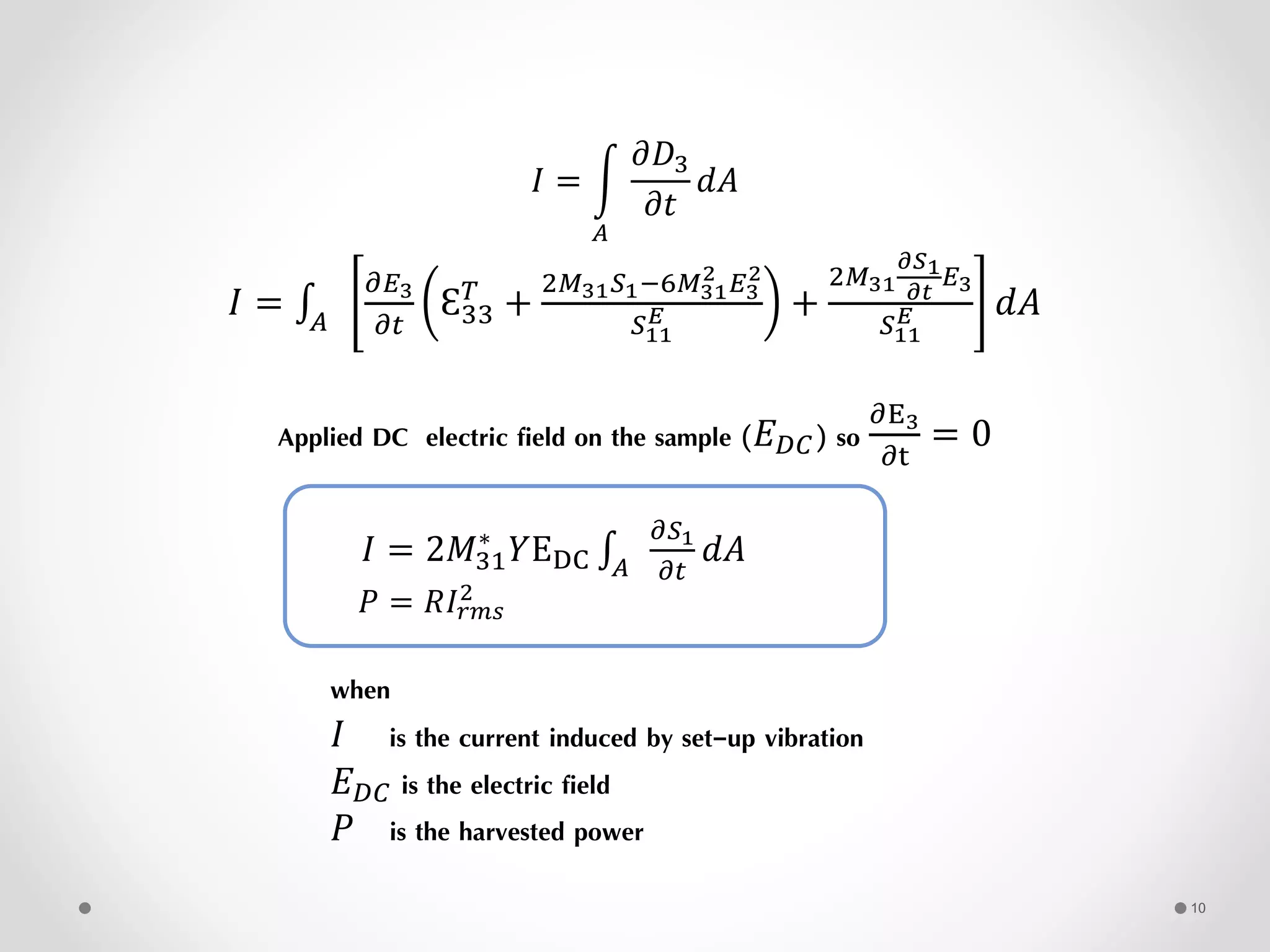 𝐼 =
𝐴
𝜕𝐷3
𝜕𝑡
𝑑𝐴
𝐼 = 𝐴
𝜕𝐸3
𝜕𝑡
Ԑ33
𝑇
+
2𝑀31 𝑆1−6𝑀31
2 𝐸3
2
𝑆11
𝐸 +
2𝑀31
𝜕𝑆1
𝜕𝑡
𝐸3
𝑆11
𝐸 𝑑𝐴
Applied DC electric field on the sample (𝐸 𝐷𝐶) so
𝜕E3
𝜕t
= 0
𝐼 = 2𝑀31
∗
𝑌EDC 𝐴
𝜕𝑆1
𝜕𝑡
𝑑𝐴
𝑃 = 𝑅𝐼𝑟𝑚𝑠
2
when
𝐼 is the current induced by set-up vibration
𝐸 𝐷𝐶 is the electric field
𝑃 is the harvested power
10
 