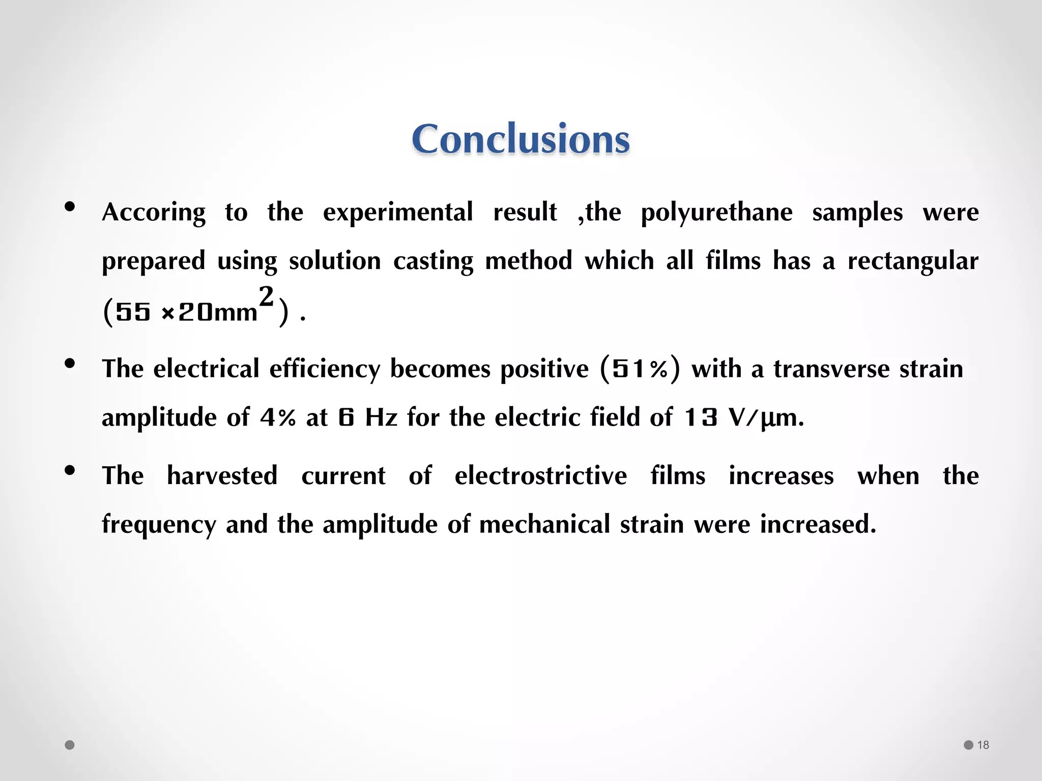 Conclusions
• Accoring to the experimental result ,the polyurethane samples were
prepared using solution casting method which all films has a rectangular
(55 ×20mm 𝟐) .
• The electrical efficiency becomes positive (51%) with a transverse strain
amplitude of 4% at 6 Hz for the electric field of 13 V/μm.
• The harvested current of electrostrictive films increases when the
frequency and the amplitude of mechanical strain were increased.
18
 